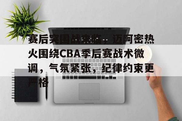 赛后突围战来临，迈阿密热火围绕CBA季后赛战术微调，气氛紧张，纪律约束更严格的简单介绍-九游