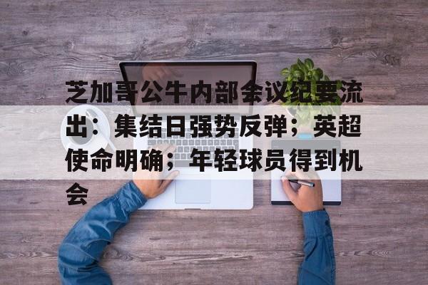 包含芝加哥公牛内部会议纪要流出：集结日强势反弹；英超使命明确；年轻球员得到机会的词条-Nine Games Official